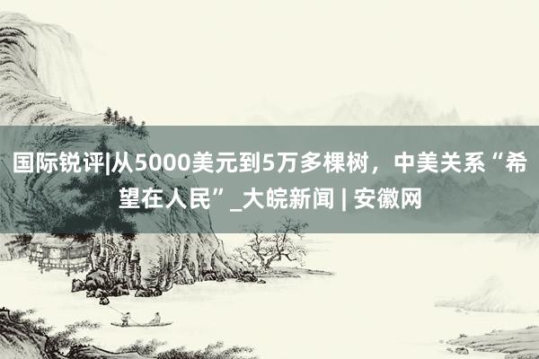 国际锐评|从5000美元到5万多棵树，中美关系“希望在人民”_大皖新闻 | 安徽网