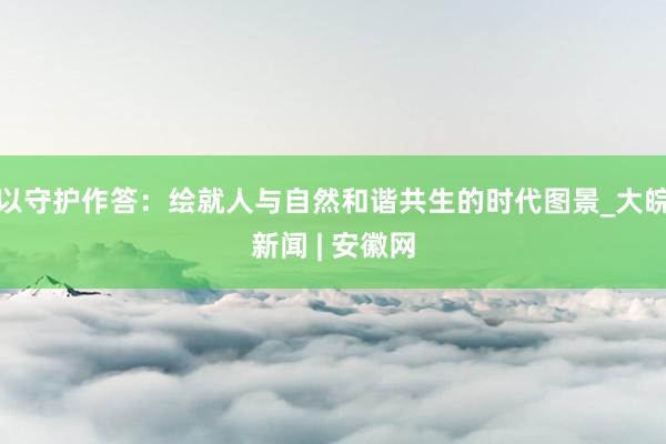 以守护作答:绘就人与自然和谐共生的时代图景_大皖新闻 | 安徽网