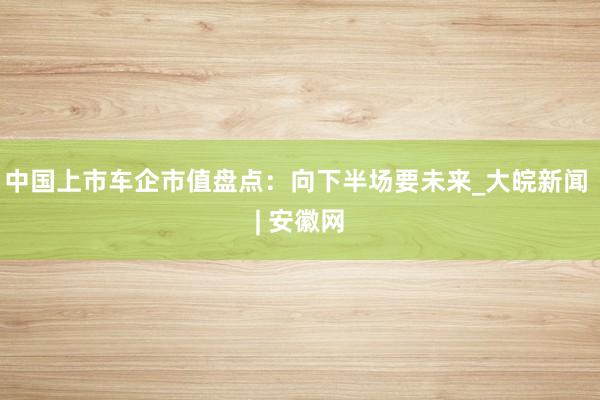 中国上市车企市值盘点：向下半场要未来_大皖新闻 | 安徽网