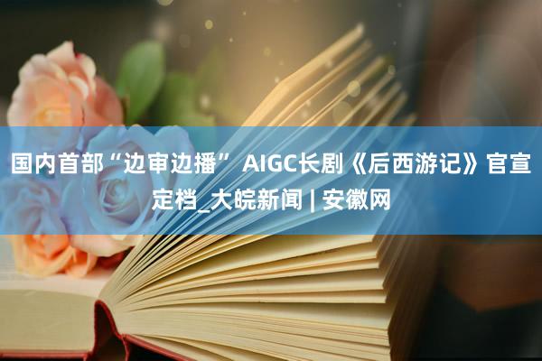 国内首部“边审边播” AIGC长剧《后西游记》官宣定档_大皖新闻 | 安徽网