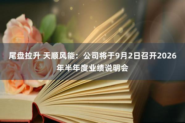 尾盘拉升 天顺风能：公司将于9月2日召开2026年半年度业绩说明会