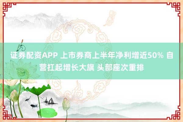 证券配资APP 上市券商上半年净利增近50% 自营扛起增长大旗 头部座次重排