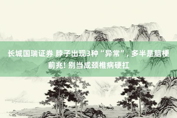 长城国瑞证券 脖子出现3种“异常”, 多半是脑梗前兆! 别当成颈椎病硬扛