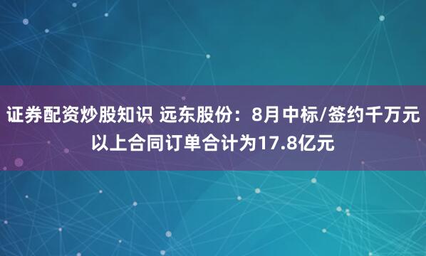 证券配资炒股知识 远东股份：8月中标/签约千万元以上合同订单合计为17.8亿元