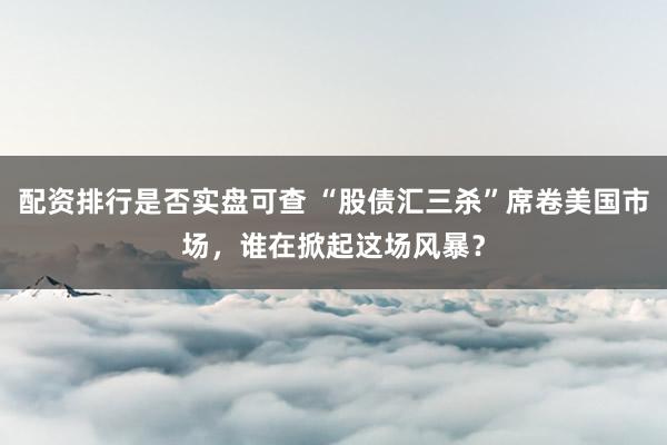 配资排行是否实盘可查 “股债汇三杀”席卷美国市场，谁在掀起这场风暴？