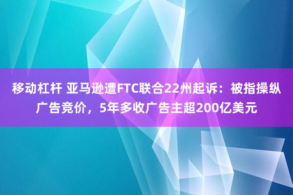 移动杠杆 亚马逊遭FTC联合22州起诉：被指操纵广告竞价，5年多收广告主超200亿美元