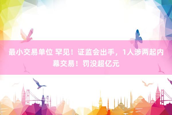 最小交易单位 罕见！证监会出手，1人涉两起内幕交易！罚没超亿元
