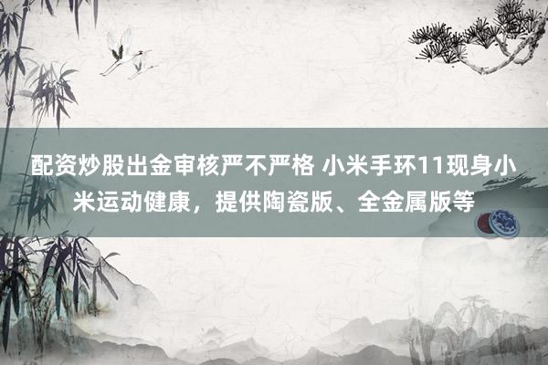 配资炒股出金审核严不严格 小米手环11现身小米运动健康，提供陶瓷版、全金属版等