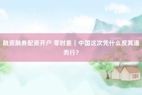 融资融券配资开户 零时差｜中国这次凭什么反其道而行？