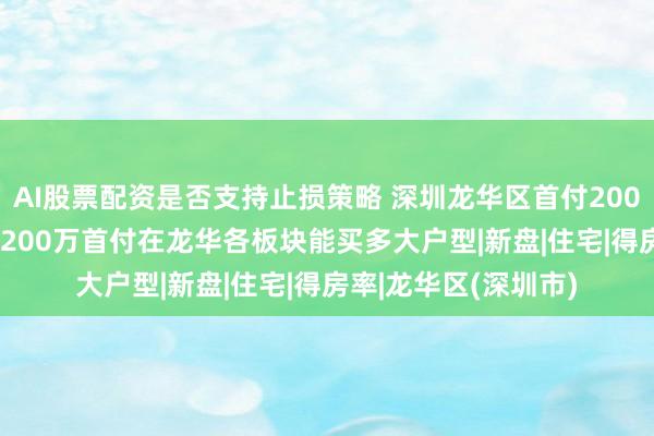 AI股票配资是否支持止损策略 深圳龙华区首付200万新房推荐2026：200万首付在龙华各板块能买多大户型|新盘|住宅|得房率|龙华区(深圳市)