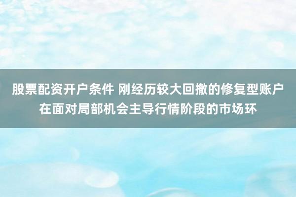 股票配资开户条件 刚经历较大回撤的修复型账户在面对局部机会主导行情阶段的市场环