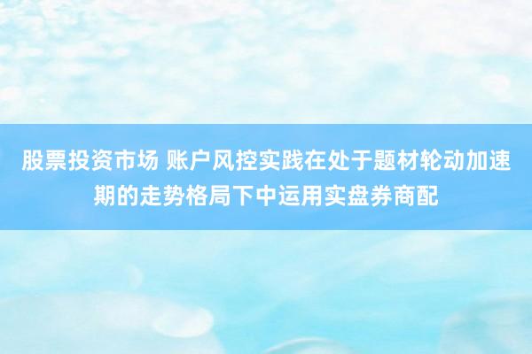 股票投资市场 账户风控实践在处于题材轮动加速期的走势格局下中运用实盘券商配