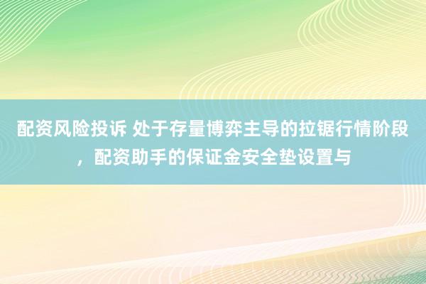 配资风险投诉 处于存量博弈主导的拉锯行情阶段，配资助手的保证金安全垫设置与