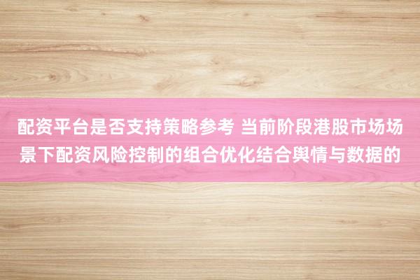 配资平台是否支持策略参考 当前阶段港股市场场景下配资风险控制的组合优化结合舆情与数据的