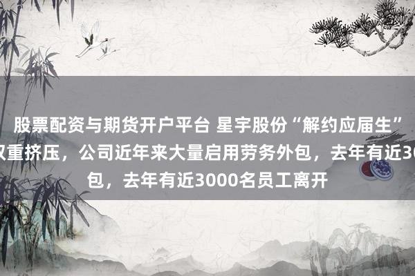股票配资与期货开户平台 星宇股份“解约应届生”背后：上下游双重挤压，公司近年来大量启用劳务外包，去年有近3000名员工离开