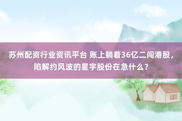 苏州配资行业资讯平台 账上躺着36亿二闯港股，陷解约风波的星宇股份在急什么？