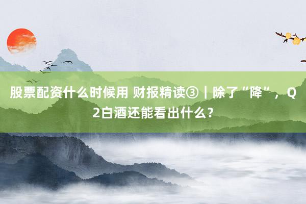 股票配资什么时候用 财报精读③｜除了“降”，Q2白酒还能看出什么？