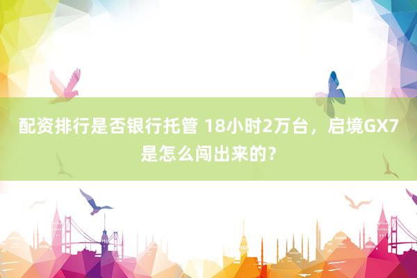 配资排行是否银行托管 18小时2万台，启境GX7是怎么闯出来的？