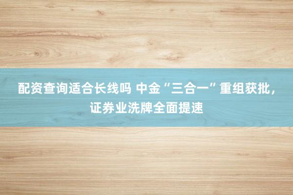 配资查询适合长线吗 中金“三合一”重组获批，证券业洗牌全面提速