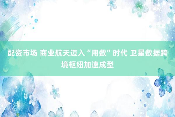 配资市场 商业航天迈入“用数”时代 卫星数据跨境枢纽加速成型