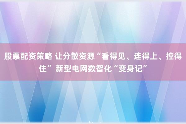 股票配资策略 让分散资源“看得见、连得上、控得住” 新型电网数智化“变身记”