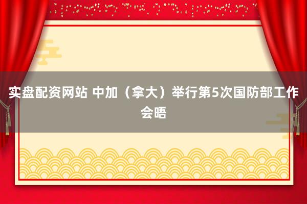 实盘配资网站 中加（拿大）举行第5次国防部工作会晤