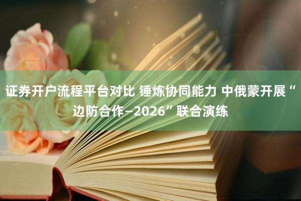 证券开户流程平台对比 锤炼协同能力 中俄蒙开展“边防合作—2026”联合演练