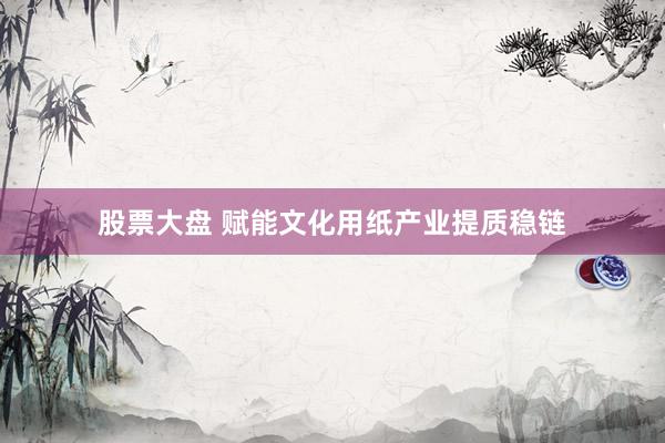 股票大盘 赋能文化用纸产业提质稳链