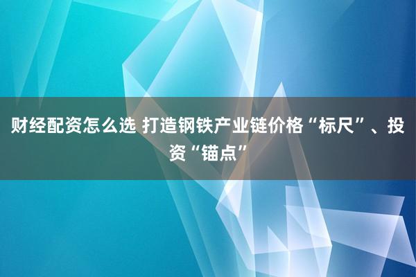 财经配资怎么选 打造钢铁产业链价格“标尺”、投资“锚点”