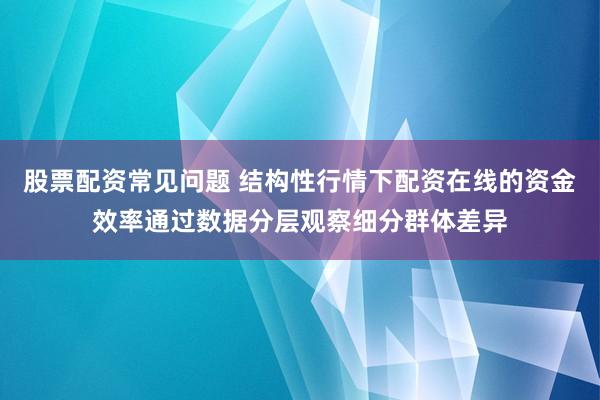 股票配资常见问题 结构性行情下配资在线的资金效率通过数据分层观察细分群体差异