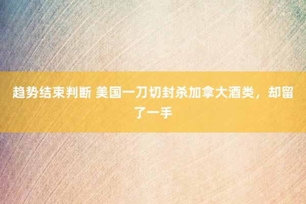 趋势结束判断 美国一刀切封杀加拿大酒类，却留了一手