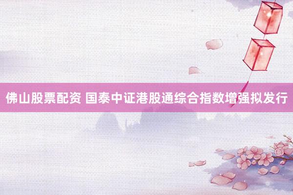 佛山股票配资 国泰中证港股通综合指数增强拟发行