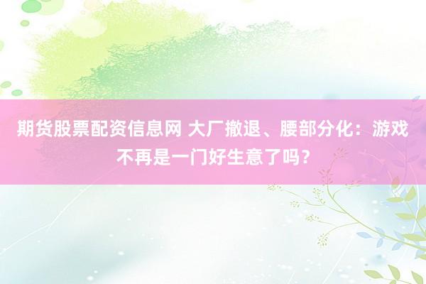 期货股票配资信息网 大厂撤退、腰部分化：游戏不再是一门好生意了吗？