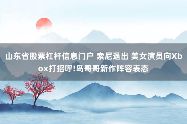 山东省股票杠杆信息门户 索尼退出 美女演员向Xbox打招呼!岛哥哥新作阵容表态