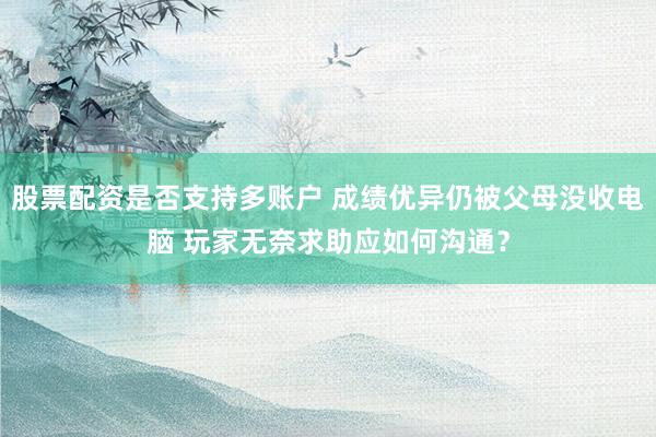 股票配资是否支持多账户 成绩优异仍被父母没收电脑 玩家无奈求助应如何沟通？
