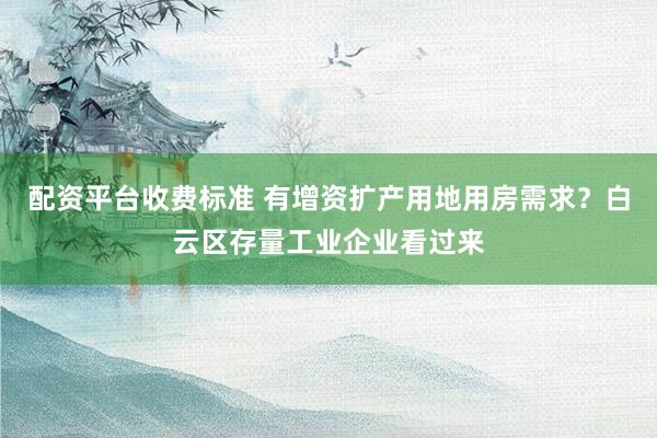 配资平台收费标准 有增资扩产用地用房需求？白云区存量工业企业看过来