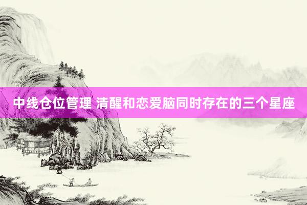 中线仓位管理 清醒和恋爱脑同时存在的三个星座