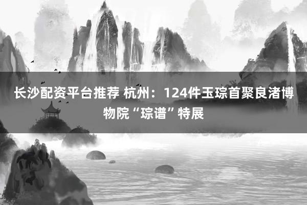 长沙配资平台推荐 杭州：124件玉琮首聚良渚博物院“琮谱”特展
