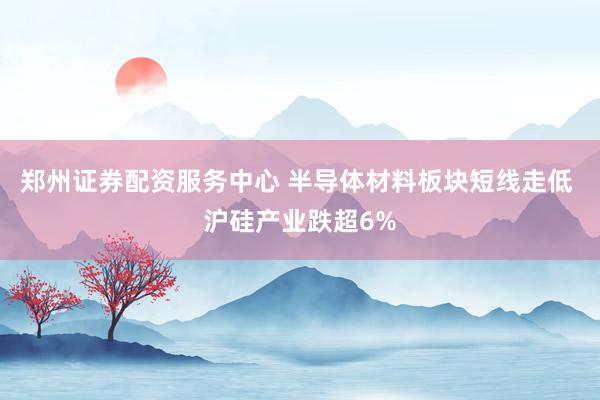 郑州证券配资服务中心 半导体材料板块短线走低 沪硅产业跌超6%