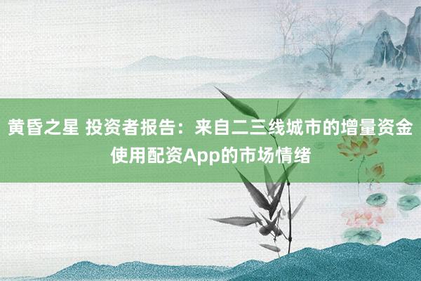 黄昏之星 投资者报告：来自二三线城市的增量资金使用配资App的市场情绪
