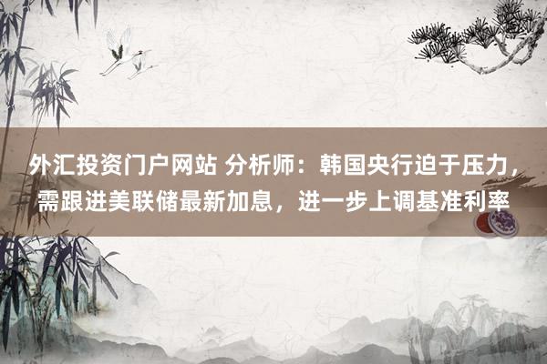 外汇投资门户网站 分析师：韩国央行迫于压力，需跟进美联储最新加息，进一步上调基准利率