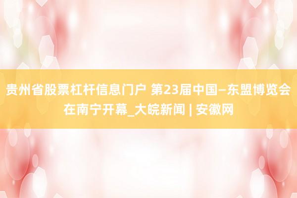 贵州省股票杠杆信息门户 第23届中国—东盟博览会在南宁开幕_大皖新闻 | 安徽网