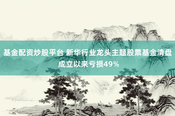 基金配资炒股平台 新华行业龙头主题股票基金清盘 成立以来亏损49%