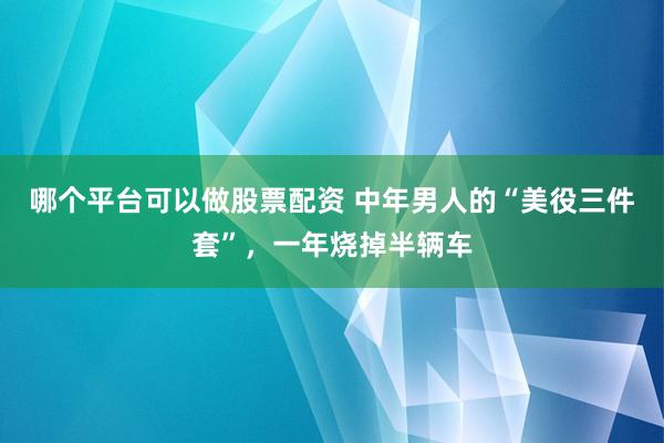 哪个平台可以做股票配资 中年男人的“美役三件套”,一年烧掉半辆车