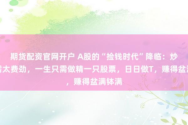 期货配资官网开户 A股的“捡钱时代”降临：炒股无需太费劲，一生只需做精一只股票，日日做T，赚得盆满钵满