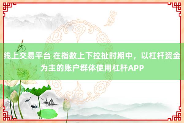 线上交易平台 在指数上下拉扯时期中，以杠杆资金为主的账户群体使用杠杆APP