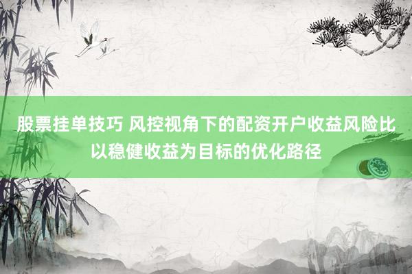股票挂单技巧 风控视角下的配资开户收益风险比以稳健收益为目标的优化路径