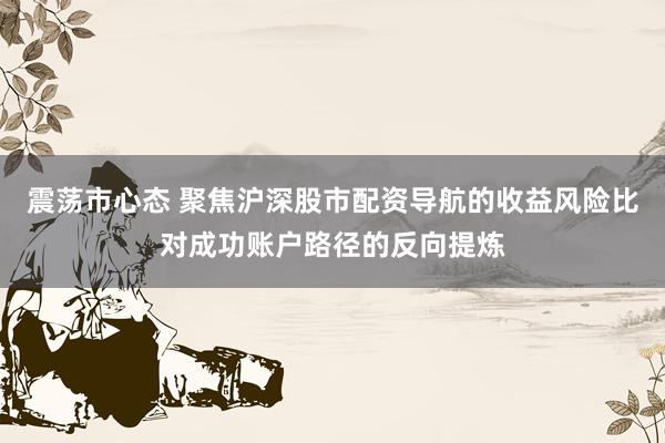 震荡市心态 聚焦沪深股市配资导航的收益风险比对成功账户路径的反向提炼