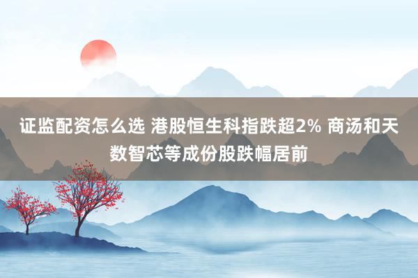 证监配资怎么选 港股恒生科指跌超2% 商汤和天数智芯等成份股跌幅居前