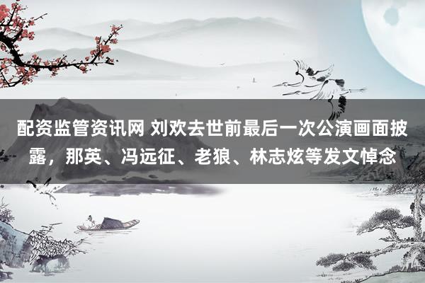 配资监管资讯网 刘欢去世前最后一次公演画面披露，那英、冯远征、老狼、林志炫等发文悼念